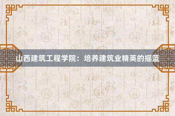 山西建筑工程学院：培养建筑业精英的摇篮