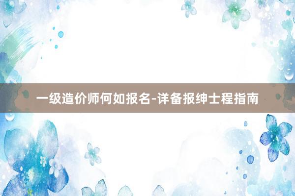 一级造价师何如报名-详备报绅士程指南