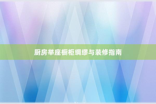 厨房举座橱柜绸缪与装修指南