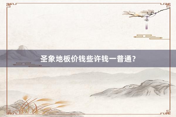 圣象地板价钱些许钱一普通？