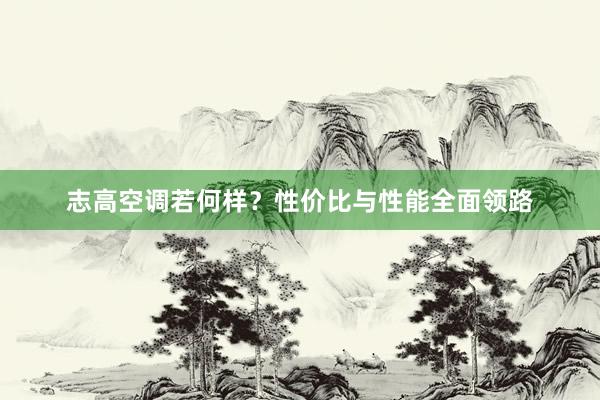 志高空调若何样？性价比与性能全面领路