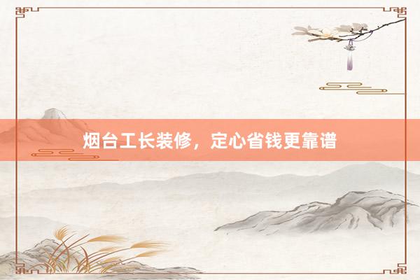 烟台工长装修，定心省钱更靠谱