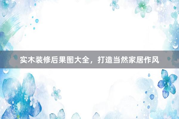 实木装修后果图大全，打造当然家居作风
