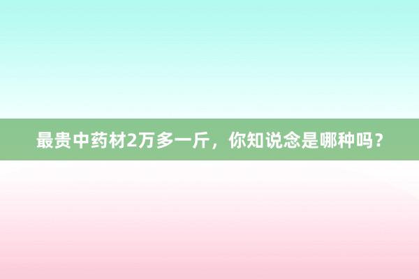 最贵中药材2万多一斤,你知说念是哪种吗?