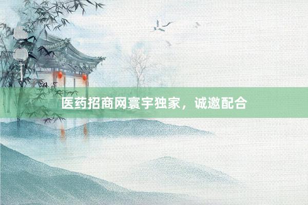 医药招商网寰宇独家，诚邀配合